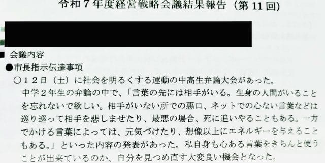 令和7年7月14日
令和7年度経営戦略会議結果報告(第11回)
●市長指示伝達事項
○12日(土)に社会を明るくする運動の中高生弁論大会があった。
中学2年生の弁論の中で、「言葉の先には相手がいる。 生身の人間がいることを忘れないで欲しい。 相手がいない所での悪口、ネットでの心ない言葉などは
巡り巡って相手を悲しませたり、最悪の場合、死に追いやることもある。 一方でかける言葉によっては、元気づけたり、想像以上にエネルギーを与えることもある。」といった内容の発表があった。 私自身も心ある言葉をきちんと使う
ことが出来ているのか、自分を見つめ直す大変良い機会となった。
○9月議会が控えている。 損害賠償事件における再発防止策の取組や、こどもの
遊び場の整備の件について、準備をお願いしたい。