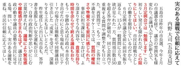 五島市は昨年の市長選、今年２月 の市議選を経て、議会の雰囲気も様 変わり。市議18人中７人が新人で、 ３月定例会では「勉強します」との 初々しい発言も聞かれたが、この限 りにしてほしい。市民は即戦力とし ての働きを期待しているのだから。 　６月定例市議会を前に前回を振り 返ると、15人が一般質問に立ち、意 欲が見られた一方、質問項目数は50 を超え答弁が細切れ。同じ会派内で 重複する質問や調整不足も目立っ た。再質問で「もう一度」と答弁に 不満を示すケースでは、質問の曖昧 さや準備不足も要因に感じられた。 　事前に担当課に聞いておけば、よ り深まりそうな内容や、貴重な持ち 時間を余らせて終える議員もおり、 もう一歩踏み込めば行政の本音を引 き出せたのにと思う場面も。同じテ ーマの場合には簡略化や同僚議員が 引き出した『成果』を受けて、深掘 りする工夫もほしいところだ。 　昨年就任した出口太市長も、答弁 書を逸脱しない安全運転が目立 つ。自身の政治判断や思いがにじむ 言葉が増えれば、議場により緊張感 や躍動感が生まれるはず。議会は行 政の動きや議員の姿勢を市民に見せ る場。問い、伝え、実のある論戦を 重ね、市民の信頼に応えてほしい。
