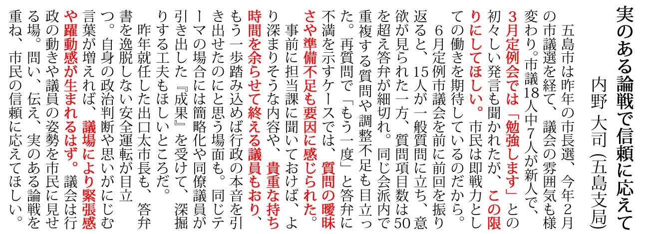 五島市は昨年の市長選、今年2月 の市議選を経て、議会の雰囲気も様 変わり。市議18人中7人が新人で、 3月定例会では「勉強します」との 初々しい発言も聞かれたが、この限 りにしてほしい。市民は即戦力とし ての働きを期待しているのだから。 6月定例市議会を前に前回を振り 返ると、15人が一般質問に立ち、意 欲が見られた一方、質問項目数は50 を超え答弁が細切れ。同じ会派内で 重複する質問や調整不足も目立っ た。再質問で「もう一度」と答弁に 不満を示すケースでは、質問の曖昧 さや準備不足も要因に感じられた。 事前に担当課に聞いておけば、よ り深まりそうな内容や、貴重な持ち 時間を余らせて終える議員もおり、 もう一歩踏み込めば行政の本音を引 き出せたのにと思う場面も。同じテ ーマの場合には簡略化や同僚議員が 引き出した『成果』を受けて、深掘 りする工夫もほしいところだ。 昨年就任した出口太市長も、答弁 書を逸脱しない安全運転が目立 つ。自身の政治判断や思いがにじむ 言葉が増えれば、議場により緊張感 や躍動感が生まれるはず。議会は行 政の動きや議員の姿勢を市民に見せ る場。問い、伝え、実のある論戦を 重ね、市民の信頼に応えてほしい。